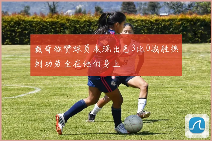 戴奇称赞球员表现出色3比0战胜热刺功劳全在他们身上