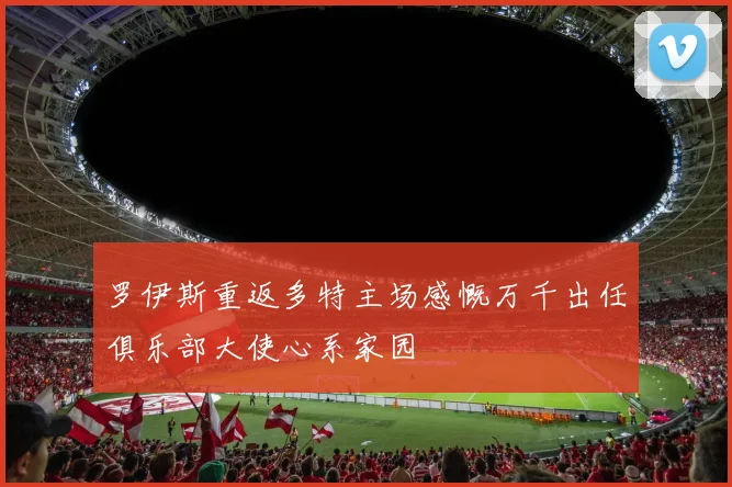 罗伊斯重返多特主场感慨万千出任俱乐部大使心系家园
