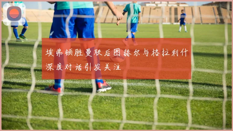 埃弗顿胜曼联后图赫尔与格拉利什深度对话引发关注