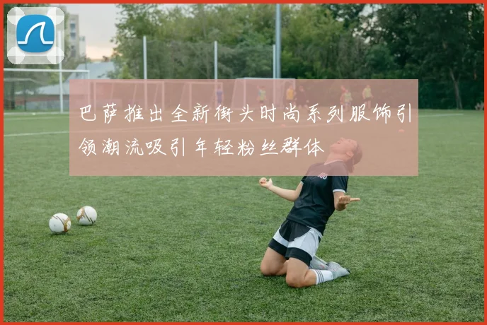 巴萨推出全新街头时尚系列服饰引领潮流吸引年轻粉丝群体
