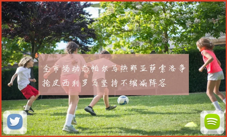 全市场动态帕尔马热那亚萨索洛争抢皮西利罗马坚持不缩减阵容