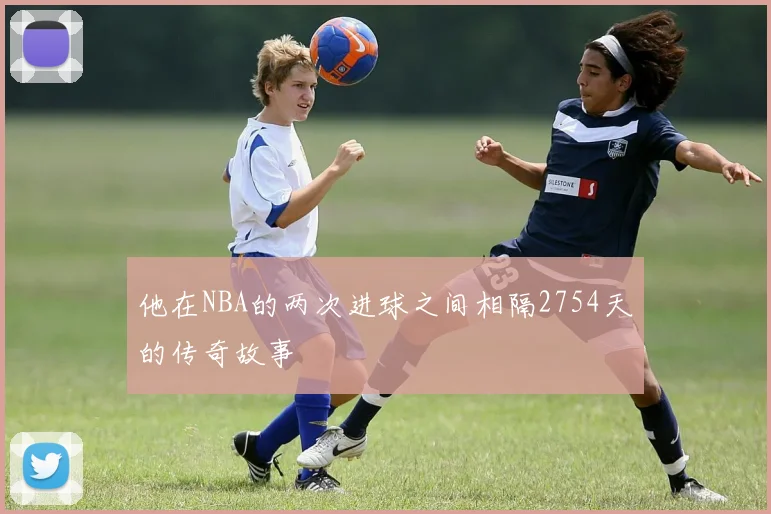 他在NBA的两次进球之间相隔2754天的传奇故事