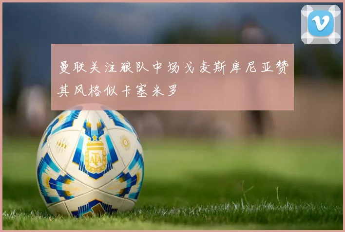 曼联关注狼队中场戈麦斯库尼亚赞其风格似卡塞米罗
