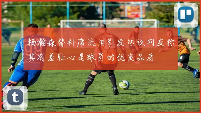 杨瀚森替补席流泪引发热议网友称其有羞耻心是球员的优良品质