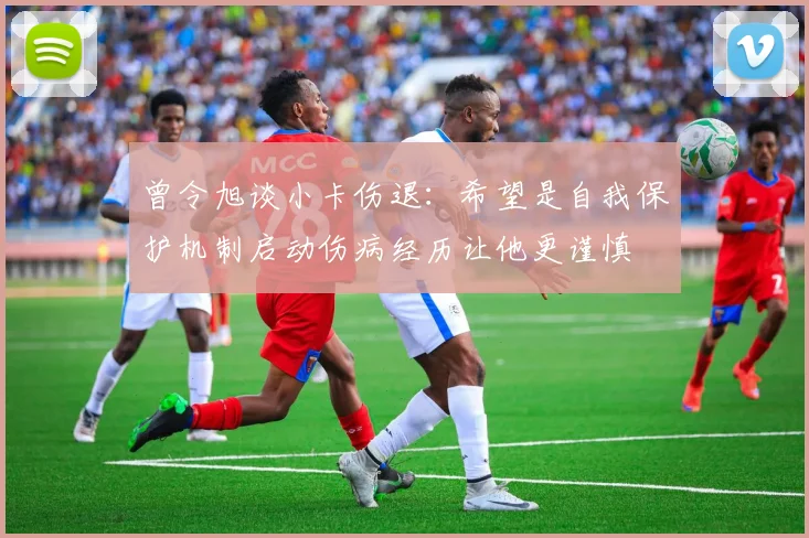 曾令旭谈小卡伤退：希望是自我保护机制启动伤病经历让他更谨慎