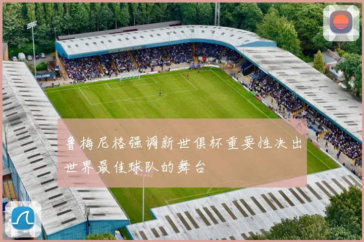 鲁梅尼格强调新世俱杯重要性决出世界最佳球队的舞台