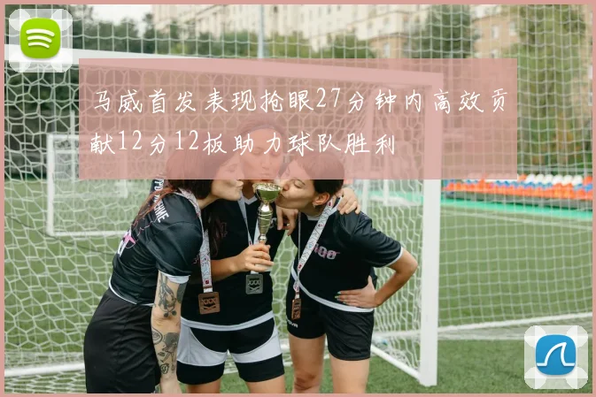 马威首发表现抢眼27分钟内高效贡献12分12板助力球队胜利