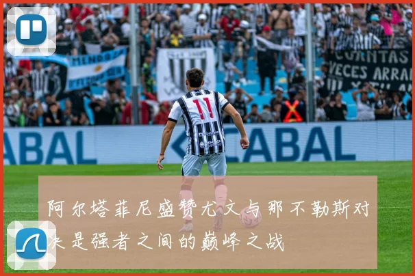 阿尔塔菲尼盛赞尤文与那不勒斯对决是强者之间的巅峰之战