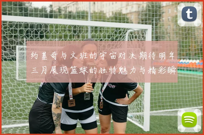 约基奇与文班的宇宙对决期待明年三月展现篮球的独特魅力与精彩瞬间