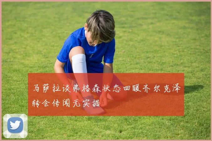 马萨拉谈弗格森状态回暖齐尔克泽转会传闻无实据