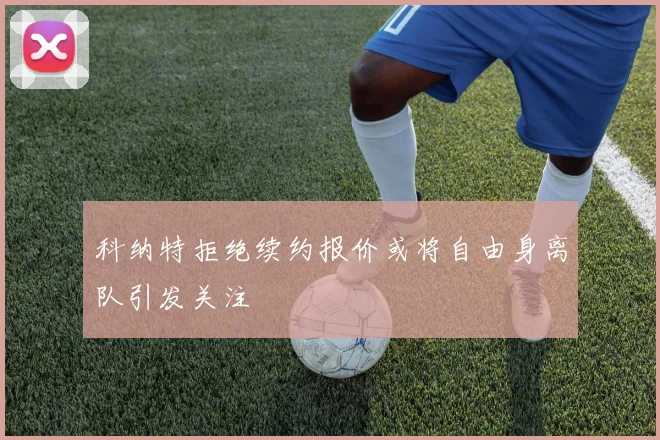 科纳特拒绝续约报价或将自由身离队引发关注