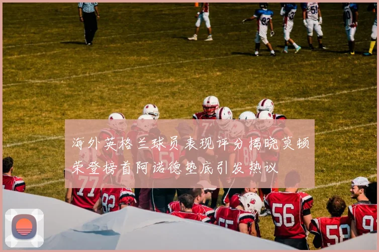 海外英格兰球员表现评分揭晓莫顿荣登榜首阿诺德垫底引发热议