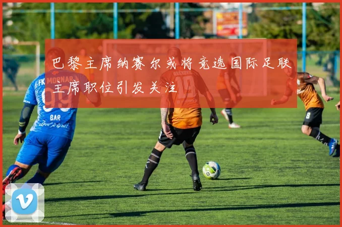 巴黎主席纳赛尔或将竞选国际足联主席职位引发关注