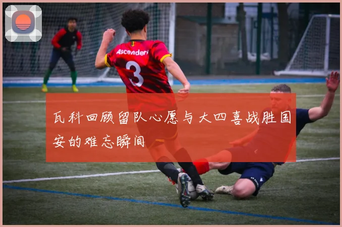 瓦科回顾留队心愿与大四喜战胜国安的难忘瞬间