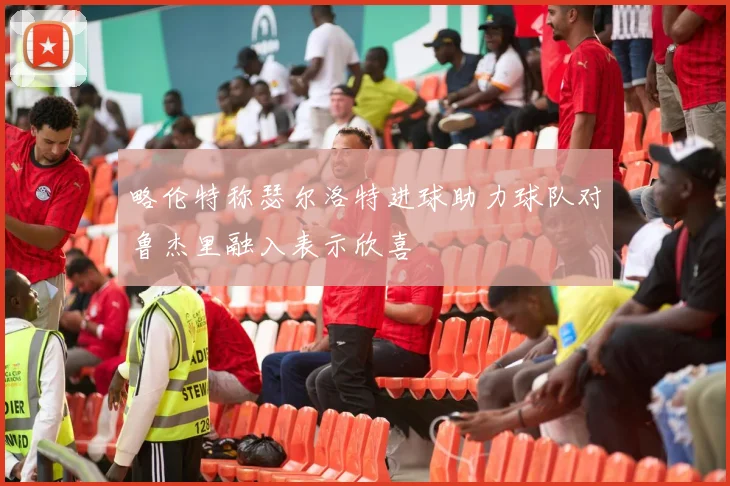略伦特称瑟尔洛特进球助力球队对鲁杰里融入表示欣喜