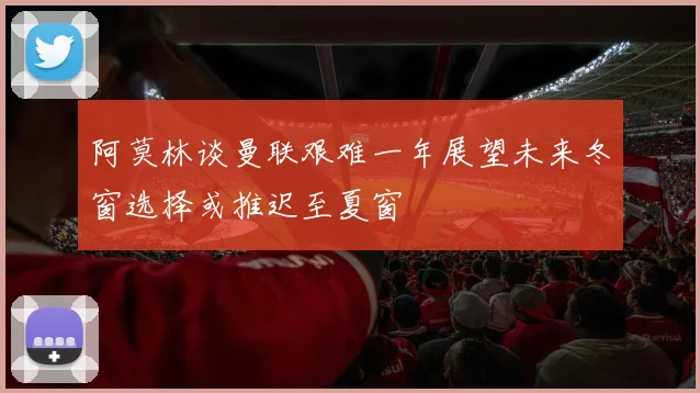 阿莫林谈曼联艰难一年展望未来冬窗选择或推迟至夏窗