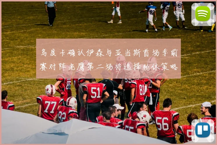 乌度卡确认伊森与亚当斯首场季前赛对阵老鹰第二场将选择轮休策略