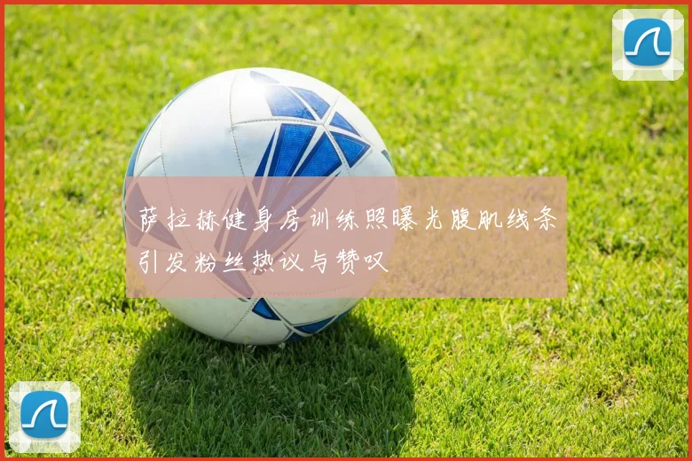 萨拉赫健身房训练照曝光腹肌线条引发粉丝热议与赞叹