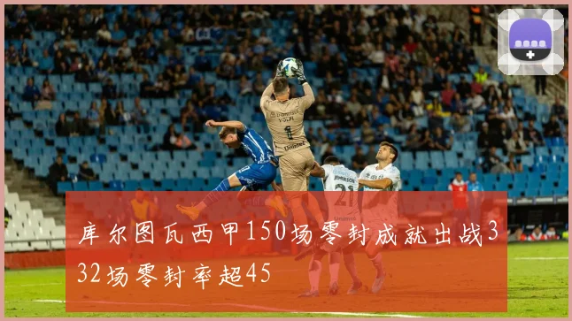库尔图瓦西甲150场零封成就出战332场零封率超45
