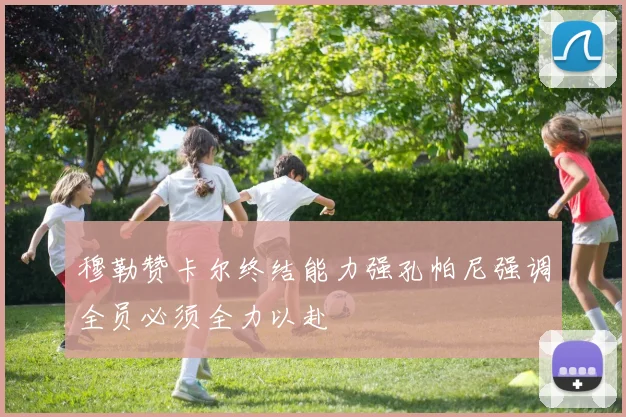 穆勒赞卡尔终结能力强孔帕尼强调全员必须全力以赴