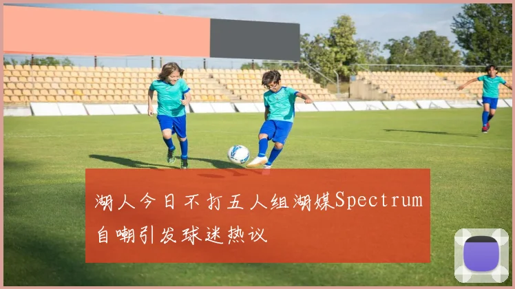 湖人今日不打五人组湖媒Spectrum自嘲引发球迷热议
