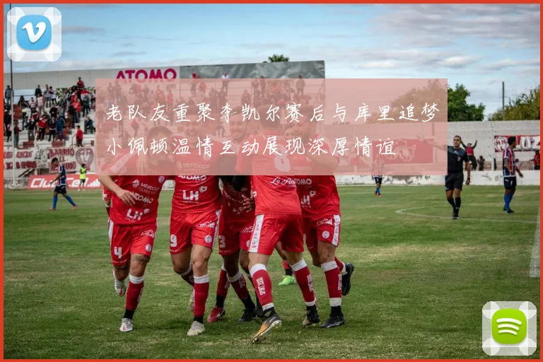 老队友重聚李凯尔赛后与库里追梦小佩顿温情互动展现深厚情谊