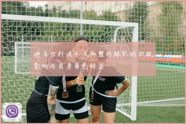 迪马尔科谈齐沃加盟对球队的积极影响与自身角色转变