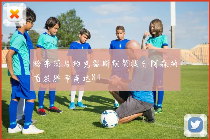 哈弗茨与约克雷斯默契提升阿森纳首发胜率高达84