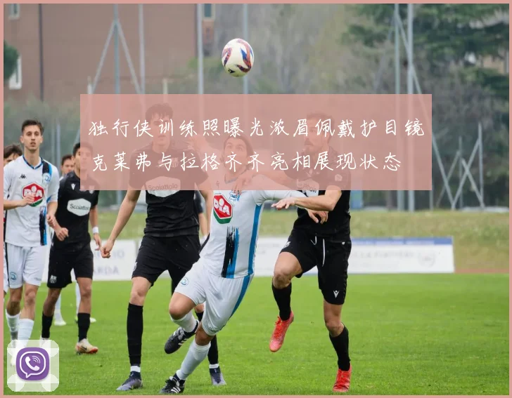 独行侠训练照曝光浓眉佩戴护目镜克莱弗与拉格齐齐亮相展现状态