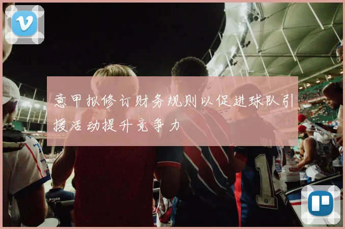 意甲拟修订财务规则以促进球队引援活动提升竞争力