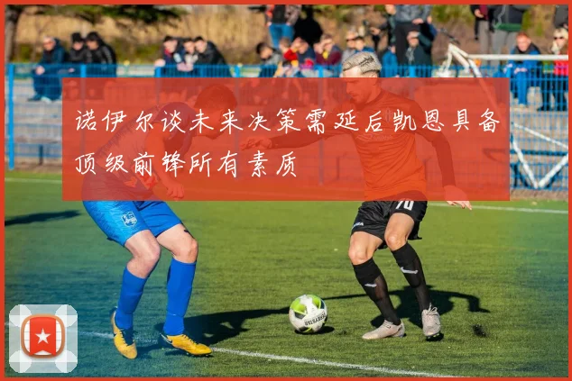 诺伊尔谈未来决策需延后凯恩具备顶级前锋所有素质