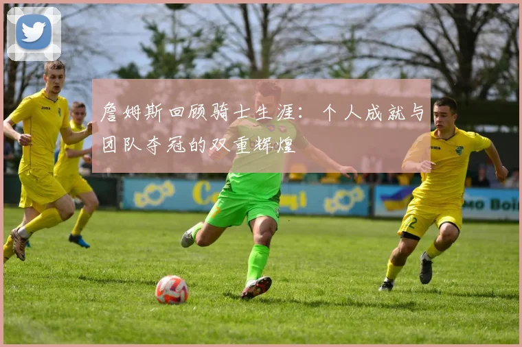 詹姆斯回顾骑士生涯：个人成就与团队夺冠的双重辉煌